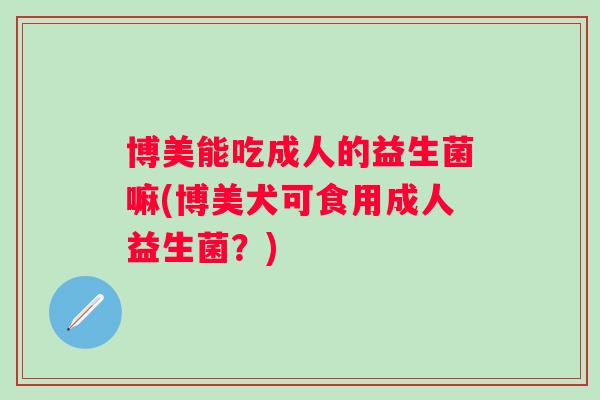 博美能吃成人的益生菌嘛(博美犬可食用成人益生菌?) 博美能吃成人的益生菌嘛(博美犬可食用成人益生菌?)