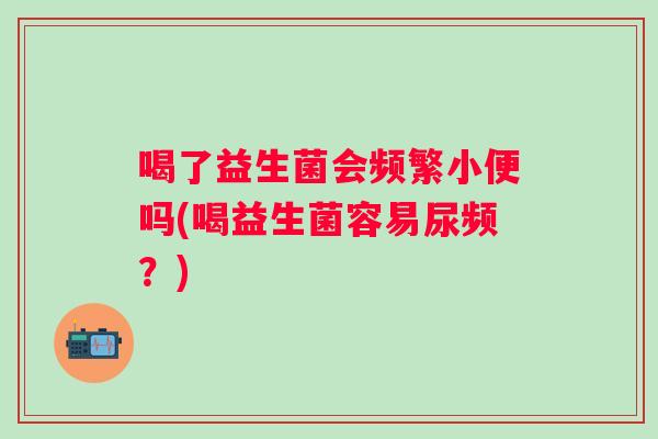 喝了益生菌会频繁小便吗(喝益生菌容易尿频？)