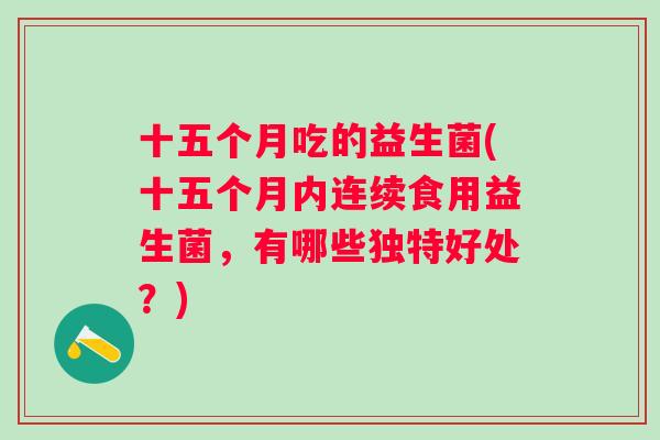 十五个月吃的益生菌(十五个月内连续食用益生菌，有哪些独特好处？)