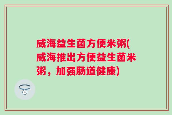 威海益生菌方便米粥(威海推出方便益生菌米粥,加强肠道健康) 威海益生菌方便米粥(威海推出方便益生菌米粥,加强肠道健康)