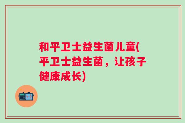 和平卫士益生菌儿童(平卫士益生菌,让孩子健康成长) 和平卫士益生菌儿童(平卫士益生菌,让孩子健康成长)