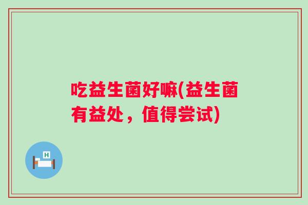 吃益生菌好嘛(益生菌有益处,值得尝试) 吃益生菌好嘛(益生菌有益处,值得尝试)
