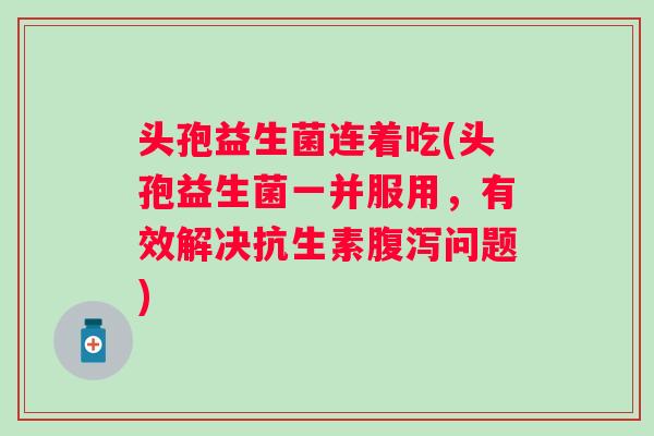 头孢益生菌连着吃(头孢益生菌一并服用,有效解决抗生素问题) 头孢益生菌连着吃(头孢益生菌一并服用,有效解决抗生素问题)