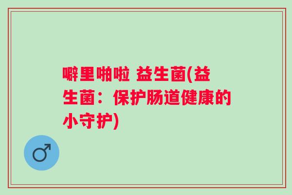 噼里啪啦 益生菌(益生菌:保护肠道健康的小守护) 噼里啪啦 益生菌(益生菌:保护肠道健康的小守护)