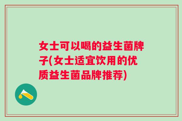 女士可以喝的益生菌牌子(女士适宜饮用的优质益生菌品牌推荐)