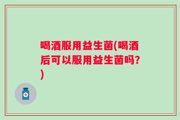 喝酒服用益生菌(喝酒后可以服用益生菌吗?) 喝酒服用益生菌(喝酒后可以服用益生菌吗?)