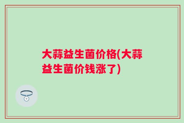 大蒜益生菌价格(大蒜益生菌价钱涨了) 大蒜益生菌价格(大蒜益生菌价钱涨了)