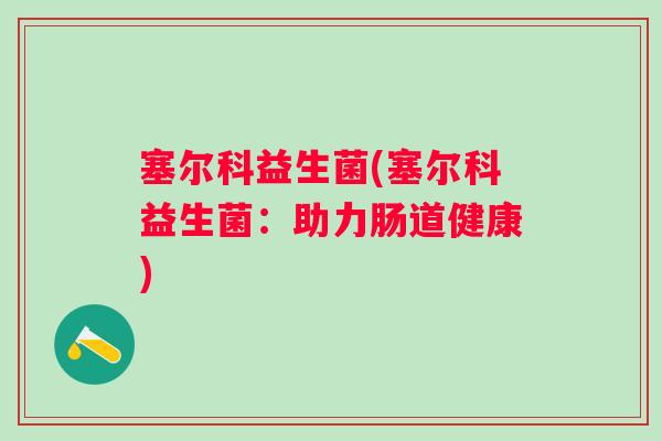 塞尔科益生菌(塞尔科益生菌:助力肠道健康) 塞尔科益生菌(塞尔科益生菌:助力肠道健康)