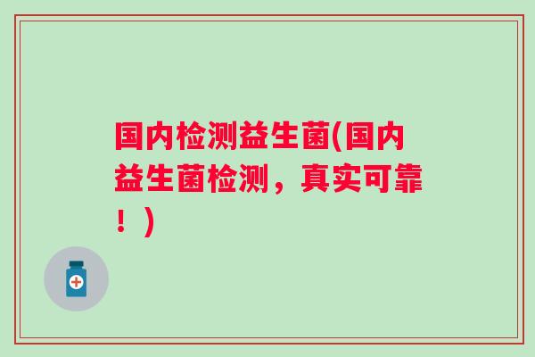 国内检测益生菌(国内益生菌检测,真实可靠!) 国内检测益生菌(国内益生菌检测,真实可靠!)