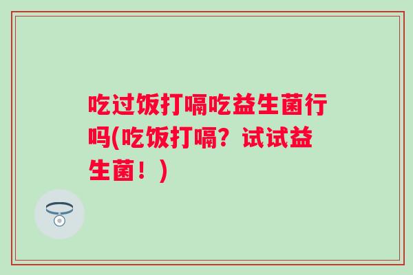 吃过饭打嗝吃益生菌行吗(吃饭打嗝?试试益生菌!) 吃过饭打嗝吃益生菌行吗(吃饭打嗝?试试益生菌!)