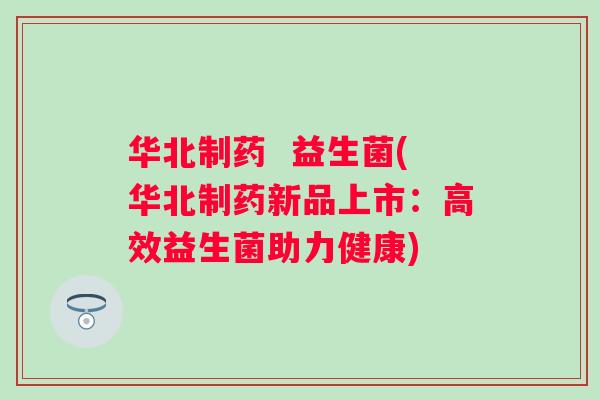 华北制药  益生菌(华北制药新品上市：高效益生菌助力健康)