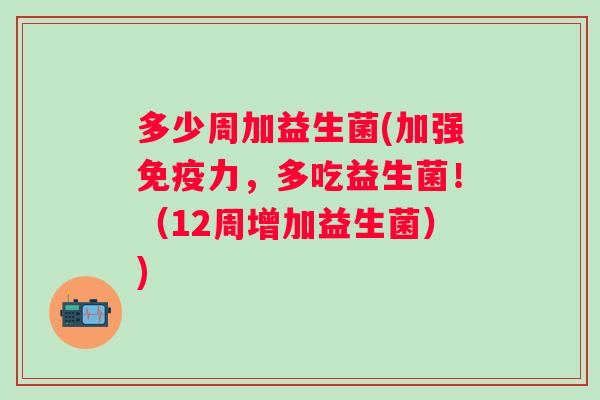 多少周加益生菌(加强力，多吃益生菌！（12周增加益生菌）)