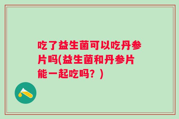 吃了益生菌可以吃丹参片吗(益生菌和丹参片能一起吃吗?) 吃了益生菌可以吃丹参片吗(益生菌和丹参片能一起吃吗?)