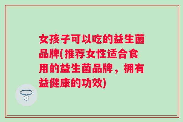 女孩子可以吃的益生菌品牌(推荐女性适合食用的益生菌品牌，拥有益健康的功效)