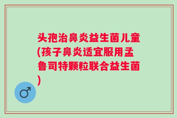 头孢益生菌儿童(孩子适宜服用孟鲁司特颗粒联合益生菌)