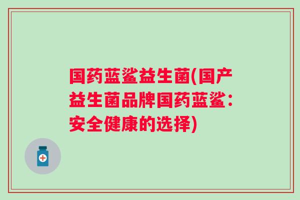 国药蓝鲨益生菌(国产益生菌品牌国药蓝鲨：安全健康的选择)