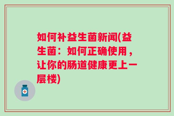 如何补益生菌新闻(益生菌：如何正确使用，让你的肠道健康更上一层楼)