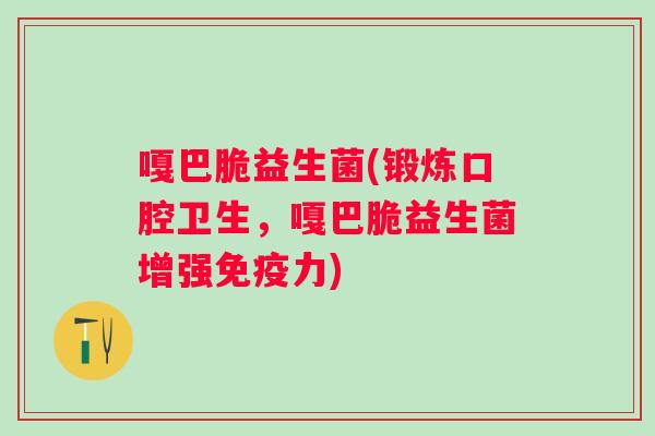 嘎巴脆益生菌(锻炼口腔卫生，嘎巴脆益生菌增强力)