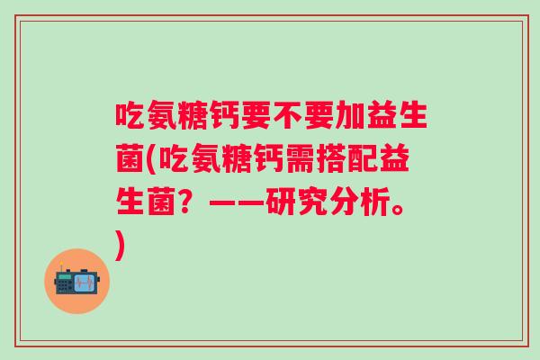 吃氨糖钙要不要加益生菌(吃氨糖钙需搭配益生菌？——研究分析。)