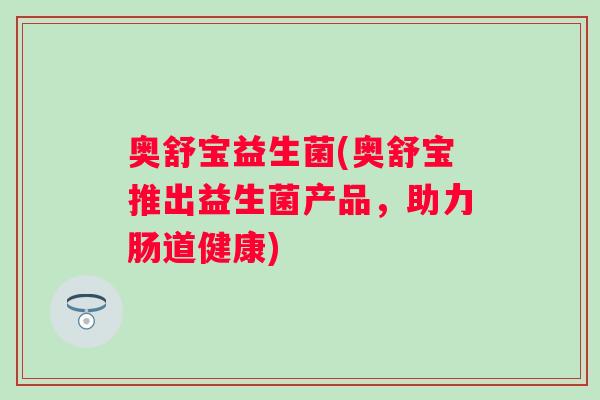 奥舒宝益生菌(奥舒宝推出益生菌产品,助力肠道健康) 奥舒宝益生菌(奥舒宝推出益生菌产品,助力肠道健康)