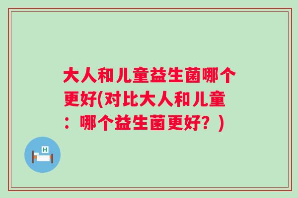 大人和儿童益生菌哪个更好(对比大人和儿童：哪个益生菌更好？)