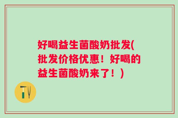 好喝益生菌酸奶批发(批发价格优惠！好喝的益生菌酸奶来了！)