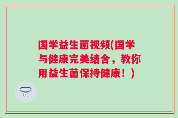 国学益生菌视频(国学与健康完美结合，教你用益生菌保持健康！)