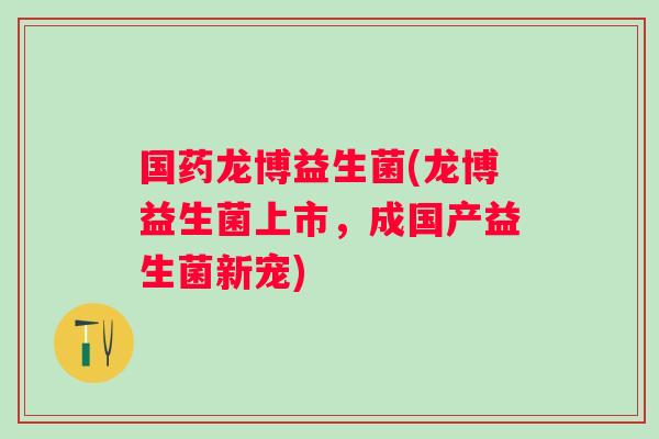国药龙博益生菌(龙博益生菌上市，成国产益生菌新宠)