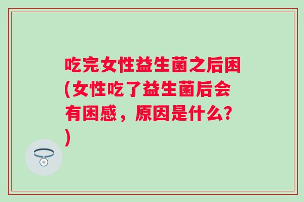 吃完女性益生菌之后困(女性吃了益生菌后会有困感,原因是什么?) 吃完女性益生菌之后困(女性吃了益生菌后会有困感,原因是什么?)