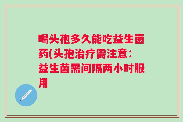 喝头孢多久能吃益生菌药(头孢需注意：益生菌需间隔两小时服用
