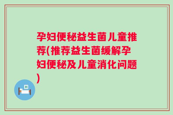 孕妇便秘益生菌儿童推荐(推荐益生菌缓解孕妇便秘及儿童消化问题)