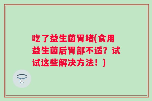 吃了益生菌胃堵(食用益生菌后胃部不适？试试这些解决方法！)