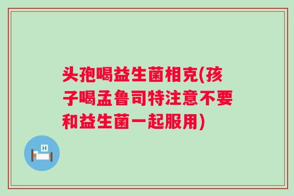 头孢喝益生菌相克(孩子喝孟鲁司特注意不要和益生菌一起服用)