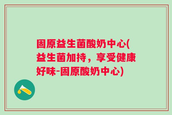 固原益生菌酸奶中心(益生菌加持，享受健康好味-固原酸奶中心)