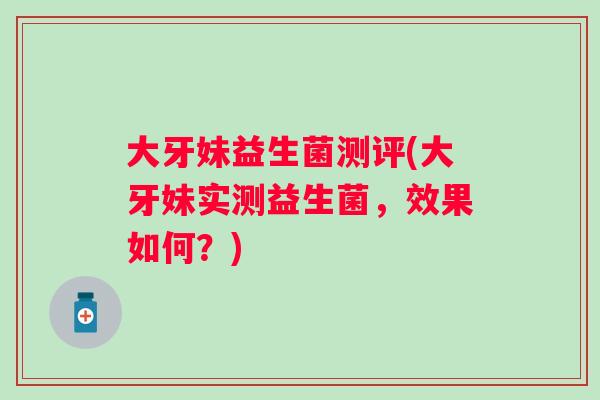大牙妹益生菌测评(大牙妹实测益生菌,效果如何?) 大牙妹益生菌测评(大牙妹实测益生菌,效果如何?)