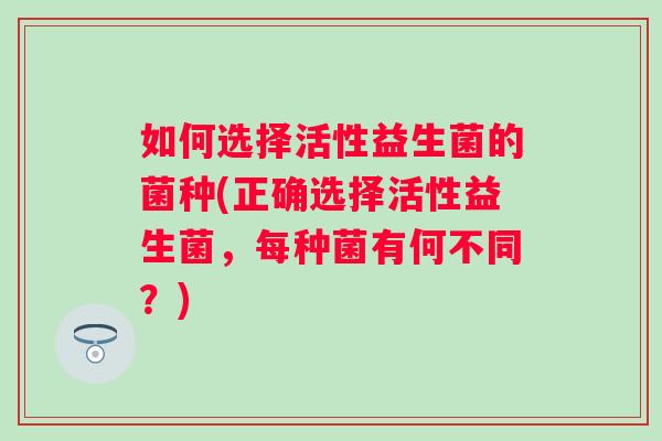 如何选择活性益生菌的菌种(正确选择活性益生菌,每种菌有何不同?) 如何选择活性益生菌的菌种(正确选择活性益生菌,每种菌有何不同?)