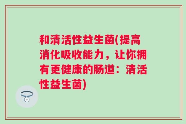 和清活性益生菌(提高消化吸收能力,让你拥有更健康的肠道:清活性益生菌) 和清活性益生菌(提高消化吸收能力,让你拥有更健康的肠道:清活性益生菌)