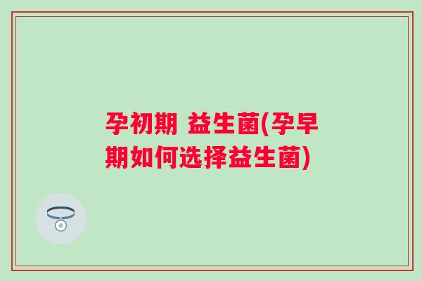 孕初期 益生菌(孕早期如何选择益生菌) 孕初期 益生菌(孕早期如何选择益生菌)