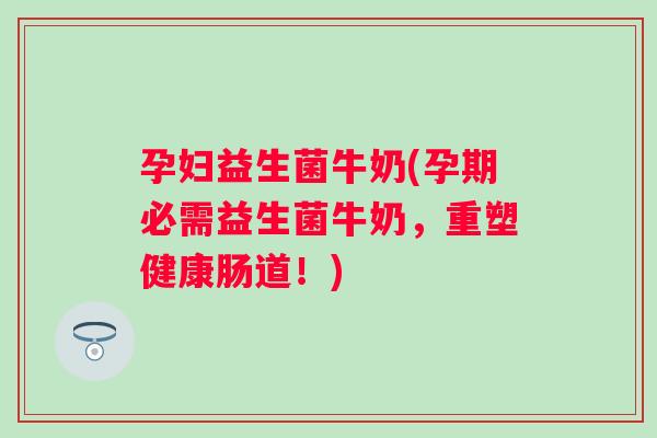 孕妇益生菌牛奶(孕期必需益生菌牛奶，重塑健康肠道！)