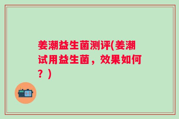 姜潮益生菌测评(姜潮试用益生菌,效果如何?) 姜潮益生菌测评(姜潮试用益生菌,效果如何?)