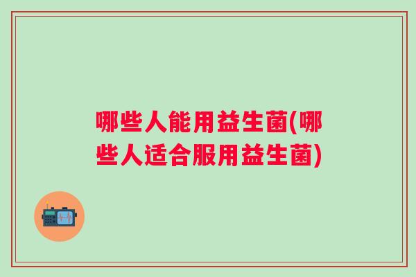 哪些人能用益生菌(哪些人适合服用益生菌) 哪些人能用益生菌(哪些人适合服用益生菌)