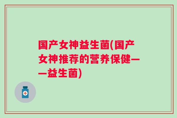 国产女神益生菌(国产女神推荐的营养保健——益生菌)