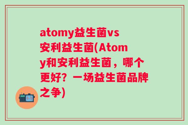 atomy益生菌vs安利益生菌(Atomy和安利益生菌,哪个更好?一场益生菌品牌之争) atomy益生菌vs安利益生菌(Atomy和安利益生菌,哪个更好?一场益生菌品牌之争)