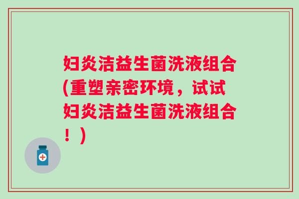 妇炎洁益生菌洗液组合(重塑亲密环境,试试妇炎洁益生菌洗液组合!) 妇炎洁益生菌洗液组合(重塑亲密环境,试试妇炎洁益生菌洗液组合!)