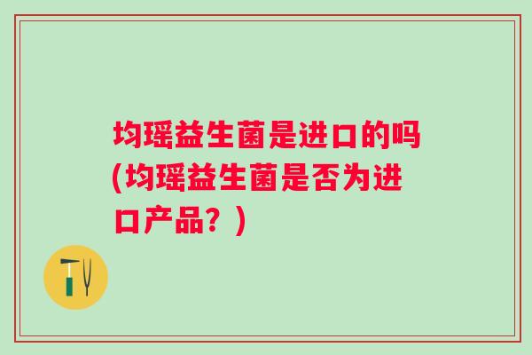 均瑶益生菌是进口的吗(均瑶益生菌是否为进口产品?) 均瑶益生菌是进口的吗(均瑶益生菌是否为进口产品?)