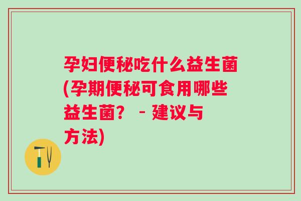 孕妇吃什么益生菌(孕期可食用哪些益生菌? - 建议与方法) 孕妇吃什么益生菌(孕期可食用哪些益生菌? - 建议与方法)