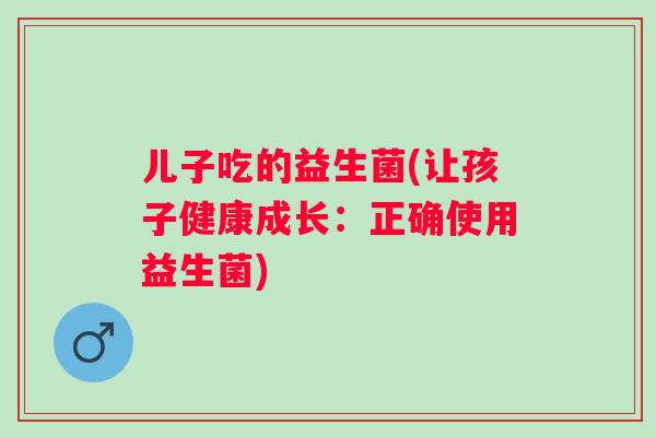 儿子吃的益生菌(让孩子健康成长:正确使用益生菌) 儿子吃的益生菌(让孩子健康成长:正确使用益生菌)