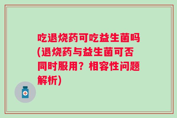 吃退烧药可吃益生菌吗(退烧药与益生菌可否同时服用?相容性问题解析) 吃退烧药可吃益生菌吗(退烧药与益生菌可否同时服用?相容性问题解析)