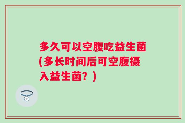 多久可以空腹吃益生菌(多长时间后可空腹摄入益生菌?) 多久可以空腹吃益生菌(多长时间后可空腹摄入益生菌?)
