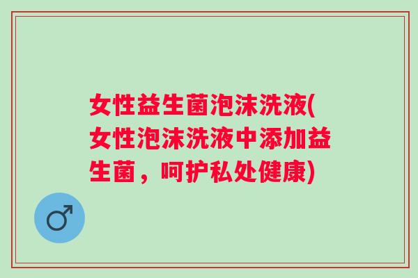 女性益生菌泡沫洗液(女性泡沫洗液中添加益生菌,呵护私处健康) 女性益生菌泡沫洗液(女性泡沫洗液中添加益生菌,呵护私处健康)